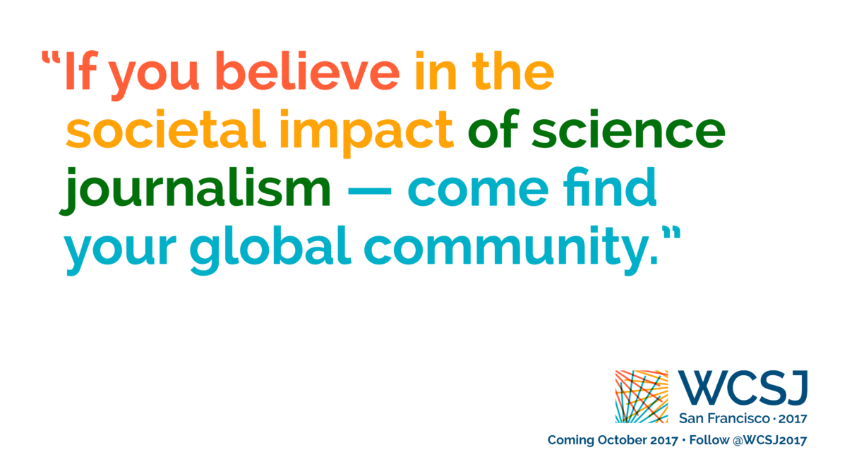 Part of the "Identity" campaign promoting the 10th World Conference of Science Journalists (WCSJ 2017). Designed by Ben Young Landis and Kelly Tyrrell. The banner reads "If you believe in the societal impact of science journalism, come find your global community", with words in alternating colors. The W C S J logo is visible in the lower right corner.